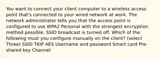 You want to connect your client computer to a wireless access point that's connected to your wired network at work. The network administrator tells you that the access point is configured to use WPA2 Personal with the strongest encryption method possible. SSID broadcast is turned off. Which of the following must you configure manually on the client? (select Three) SSID TKIP AES Username and password Smart card Pre-shared key Channel