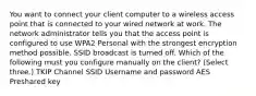 You want to connect your client computer to a wireless access point that is connected to your wired network at work. The network administrator tells you that the access point is configured to use WPA2 Personal with the strongest encryption method possible. SSID broadcast is turned off. Which of the following must you configure manually on the client? (Select three.) TKIP Channel SSID Username and password AES Preshared key