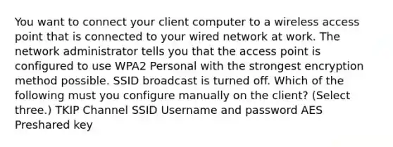 You want to connect your client computer to a wireless access point that is connected to your wired network at work. The network administrator tells you that the access point is configured to use WPA2 Personal with the strongest encryption method possible. SSID broadcast is turned off. Which of the following must you configure manually on the client? (Select three.) TKIP Channel SSID Username and password AES Preshared key