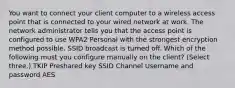 You want to connect your client computer to a wireless access point that is connected to your wired network at work. The network administrator tells you that the access point is configured to use WPA2 Personal with the strongest encryption method possible. SSID broadcast is turned off. Which of the following must you configure manually on the client? (Select three.) TKIP Preshared key SSID Channel Username and password AES