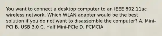 You want to connect a desktop computer to an IEEE 802.11ac wireless network. Which WLAN adapter would be the best solution if you do not want to disassemble the computer? A. Mini-PCI B. USB 3.0 C. Half Mini-PCIe D. PCMCIA