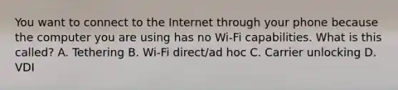 You want to connect to the Internet through your phone because the computer you are using has no Wi-Fi capabilities. What is this called? A. Tethering B. Wi-Fi direct/ad hoc C. Carrier unlocking D. VDI