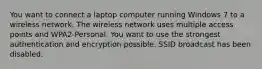 You want to connect a laptop computer running Windows 7 to a wireless network. The wireless network uses multiple access points and WPA2-Personal. You want to use the strongest authentication and encryption possible. SSID broadcast has been disabled.