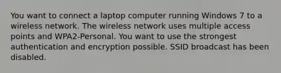 You want to connect a laptop computer running Windows 7 to a wireless network. The wireless network uses multiple access points and WPA2-Personal. You want to use the strongest authentication and encryption possible. SSID broadcast has been disabled.