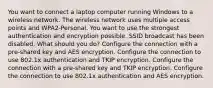 You want to connect a laptop computer running Windows to a wireless network. The wireless network uses multiple access points and WPA2-Personal. You want to use the strongest authentication and encryption possible. SSID broadcast has been disabled. What should you do? Configure the connection with a pre-shared key and AES encryption. Configure the connection to use 802.1x authentication and TKIP encryption. Configure the connection with a pre-shared key and TKIP encryption. Configure the connection to use 802.1x authentication and AES encryption.