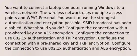 You want to connect a laptop computer running Windows to a wireless network. The wireless network uses multiple access points and WPA2-Personal. You want to use the strongest authentication and encryption possible. SSID broadcast has been disabled. What should you do? Configure the connection with a pre-shared key and AES encryption. Configure the connection to use 802.1x authentication and TKIP encryption. Configure the connection with a pre-shared key and TKIP encryption. Configure the connection to use 802.1x authentication and AES encryption.