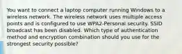 You want to connect a laptop computer running Windows to a wireless network. The wireless network uses multiple access points and is configured to use WPA2-Personal security. SSID broadcast has been disabled. Which type of authentication method and encryption combination should you use for the strongest security possible?