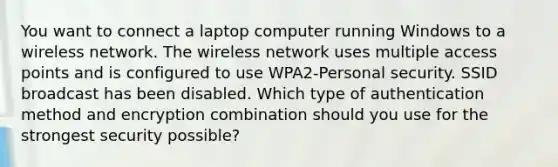 You want to connect a laptop computer running Windows to a wireless network. The wireless network uses multiple access points and is configured to use WPA2-Personal security. SSID broadcast has been disabled. Which type of authentication method and encryption combination should you use for the strongest security possible?