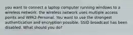 you want to connect a laptop computer running windows to a wireless network. the wireless network uses multiple access points and WPA2-Personal. You want to use the strongest authentication and encryption possible. SSID broadcast has been disabled. What should you do?