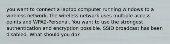 you want to connect a laptop computer running windows to a wireless network. the wireless network uses multiple access points and WPA2-Personal. You want to use the strongest authentication and encryption possible. SSID broadcast has been disabled. What should you do?