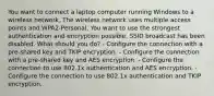 You want to connect a laptop computer running Windows to a wireless network. The wireless network uses multiple access points and WPA2-Personal. You want to use the strongest authentication and encryption possible. SSID broadcast has been disabled. What should you do? - Configure the connection with a pre-shared key and TKIP encryption. - Configure the connection with a pre-shared key and AES encryption. - Configure the connection to use 802.1x authentication and AES encryption. - Configure the connection to use 802.1x authentication and TKIP encryption.