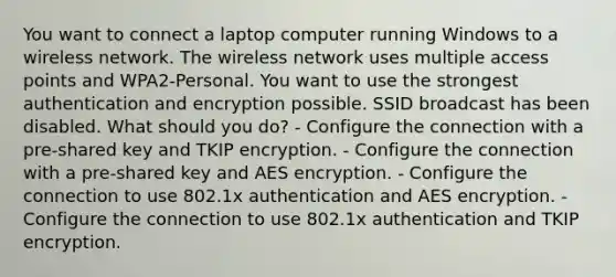 You want to connect a laptop computer running Windows to a wireless network. The wireless network uses multiple access points and WPA2-Personal. You want to use the strongest authentication and encryption possible. SSID broadcast has been disabled. What should you do? - Configure the connection with a pre-shared key and TKIP encryption. - Configure the connection with a pre-shared key and AES encryption. - Configure the connection to use 802.1x authentication and AES encryption. - Configure the connection to use 802.1x authentication and TKIP encryption.