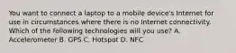 You want to connect a laptop to a mobile device's Internet for use in circumstances where there is no Internet connectivity. Which of the following technologies will you use? A. Accelerometer B. GPS C. Hotspot D. NFC