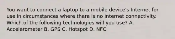 You want to connect a laptop to a mobile device's Internet for use in circumstances where there is no Internet connectivity. Which of the following technologies will you use? A. Accelerometer B. GPS C. Hotspot D. NFC