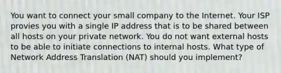 You want to connect your small company to the Internet. Your ISP provies you with a single IP address that is to be shared between all hosts on your private network. You do not want external hosts to be able to initiate connections to internal hosts. What type of Network Address Translation (NAT) should you implement?