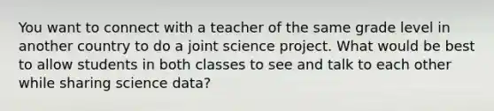 You want to connect with a teacher of the same grade level in another country to do a joint science project. What would be best to allow students in both classes to see and talk to each other while sharing science data?