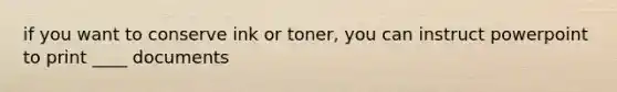 if you want to conserve ink or toner, you can instruct powerpoint to print ____ documents