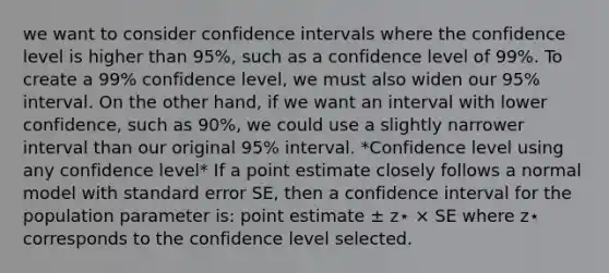 we want to consider confidence intervals where the confidence level is higher than 95%, such as a confidence level of 99%. To create a 99% confidence level, we must also widen our 95% interval. On the other hand, if we want an interval with lower confidence, such as 90%, we could use a slightly narrower interval than our original 95% interval. *Confidence level using any confidence level* If a point estimate closely follows a normal model with standard error SE, then a confidence interval for the population parameter is: point estimate ± z⋆ × SE where z⋆ corresponds to the confidence level selected.