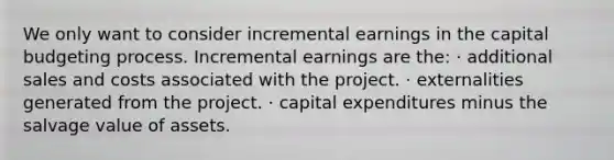 We only want to consider incremental earnings in the capital budgeting process. Incremental earnings are the: · additional sales and costs associated with the project. · externalities generated from the project. · capital expenditures minus the salvage value of assets.