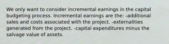 We only want to consider incremental earnings in the capital budgeting process. Incremental earnings are the: -additional sales and costs associated with the project. -externalities generated from the project. -capital expenditures minus the salvage value of assets.