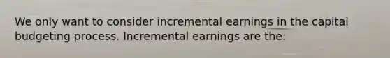 We only want to consider incremental earnings in the capital budgeting process. Incremental earnings are the: