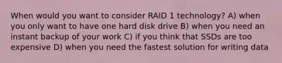 When would you want to consider RAID 1 technology? A) when you only want to have one hard disk drive B) when you need an instant backup of your work C) if you think that SSDs are too expensive D) when you need the fastest solution for writing data