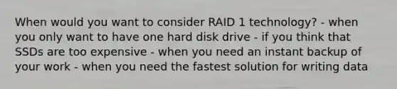 When would you want to consider RAID 1 technology? - when you only want to have one hard disk drive - if you think that SSDs are too expensive - when you need an instant backup of your work - when you need the fastest solution for writing data