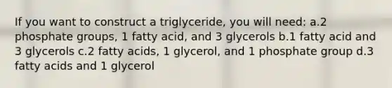 If you want to construct a triglyceride, you will need: a.2 phosphate groups, 1 fatty acid, and 3 glycerols b.1 fatty acid and 3 glycerols c.2 fatty acids, 1 glycerol, and 1 phosphate group d.3 fatty acids and 1 glycerol