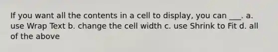 If you want all the contents in a cell to display, you can ___. a. use Wrap Text b. change the cell width c. use Shrink to Fit d. all of the above