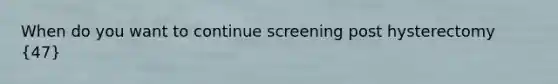 When do you want to continue screening post hysterectomy (47)