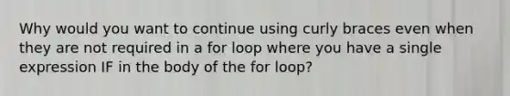 Why would you want to continue using curly braces even when they are not required in a for loop where you have a single expression IF in the body of the for loop?