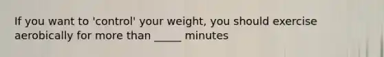 If you want to 'control' your weight, you should exercise aerobically for more than _____ minutes