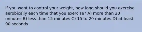 If you want to control your weight, how long should you exercise aerobically each time that you exercise? A) more than 20 minutes B) less than 15 minutes C) 15 to 20 minutes D) at least 90 seconds