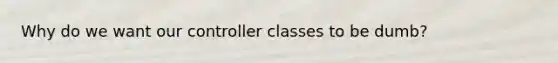 Why do we want our controller classes to be dumb?