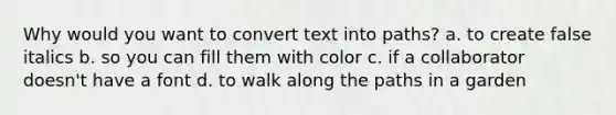 Why would you want to convert text into paths? a. to create false italics b. so you can fill them with color c. if a collaborator doesn't have a font d. to walk along the paths in a garden