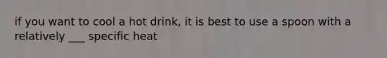 if you want to cool a hot drink, it is best to use a spoon with a relatively ___ specific heat