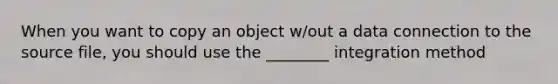 When you want to copy an object w/out a data connection to the source file, you should use the ________ integration method