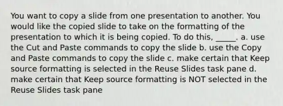 You want to copy a slide from one presentation to another. You would like the copied slide to take on the formatting of the presentation to which it is being copied. To do this, _____. a. use the Cut and Paste commands to copy the slide b. use the Copy and Paste commands to copy the slide c. make certain that Keep source formatting is selected in the Reuse Slides task pane d. make certain that Keep source formatting is NOT selected in the Reuse Slides task pane