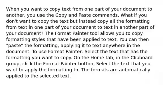 When you want to copy text from one part of your document to another, you use the Copy and Paste commands. What if you don't want to copy the text but instead copy all the formatting from text in one part of your document to text in another part of your document? The Format Painter tool allows you to copy formatting styles that have been applied to text. You can then "paste" the formatting, applying it to text anywhere in the document. To use Format Painter: Select the text that has the formatting you want to copy. On the Home tab, in the Clipboard group, click the Format Painter button. Select the text that you want to apply the formatting to. The formats are automatically applied to the selected text.