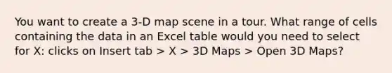 You want to create a 3-D map scene in a tour. What range of cells containing the data in an Excel table would you need to select for X: clicks on Insert tab > X > 3D Maps > Open 3D Maps?