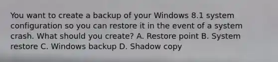 You want to create a backup of your Windows 8.1 system configuration so you can restore it in the event of a system crash. What should you create? A. Restore point B. System restore C. Windows backup D. Shadow copy