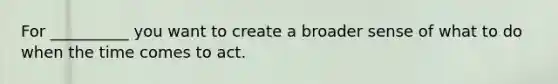 For __________ you want to create a broader sense of what to do when the time comes to act.