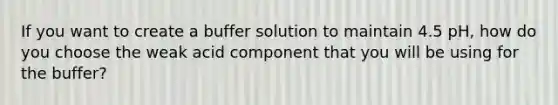 If you want to create a buffer solution to maintain 4.5 pH, how do you choose the weak acid component that you will be using for the buffer?