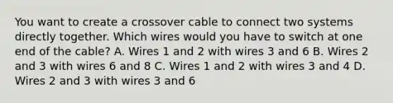 You want to create a crossover cable to connect two systems directly together. Which wires would you have to switch at one end of the cable? A. Wires 1 and 2 with wires 3 and 6 B. Wires 2 and 3 with wires 6 and 8 C. Wires 1 and 2 with wires 3 and 4 D. Wires 2 and 3 with wires 3 and 6