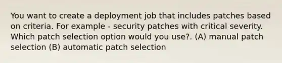 You want to create a deployment job that includes patches based on criteria. For example - security patches with critical severity. Which patch selection option would you use?. (A) manual patch selection (B) automatic patch selection