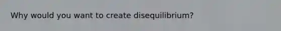 Why would you want to create disequilibrium?