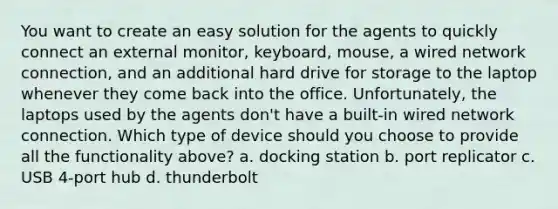 You want to create an easy solution for the agents to quickly connect an external monitor, keyboard, mouse, a wired network connection, and an additional hard drive for storage to the laptop whenever they come back into the office. Unfortunately, the laptops used by the agents don't have a built-in wired network connection. Which type of device should you choose to provide all the functionality above? a. docking station b. port replicator c. USB 4-port hub d. thunderbolt