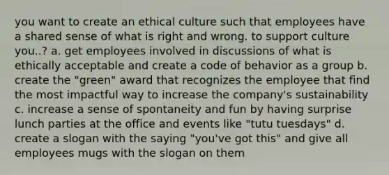 you want to create an ethical culture such that employees have a shared sense of what is right and wrong. to support culture you..? a. get employees involved in discussions of what is ethically acceptable and create a code of behavior as a group b. create the "green" award that recognizes the employee that find the most impactful way to increase the company's sustainability c. increase a sense of spontaneity and fun by having surprise lunch parties at the office and events like "tutu tuesdays" d. create a slogan with the saying "you've got this" and give all employees mugs with the slogan on them