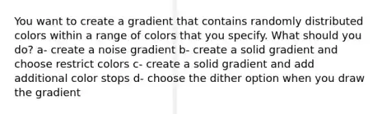 You want to create a gradient that contains randomly distributed colors within a range of colors that you specify. What should you do? a- create a noise gradient b- create a solid gradient and choose restrict colors c- create a solid gradient and add additional color stops d- choose the dither option when you draw the gradient