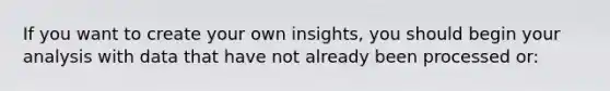 If you want to create your own insights, you should begin your analysis with data that have not already been processed or: